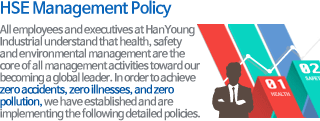 All employees and executives at HanYoung Industrial understand that health, safety and environmental management are the core of all management activities toward our becoming a global leader. In order to achieve zero accidents, zero illnesses, and zero pollution, we have established and are implementing the following detailed policies.